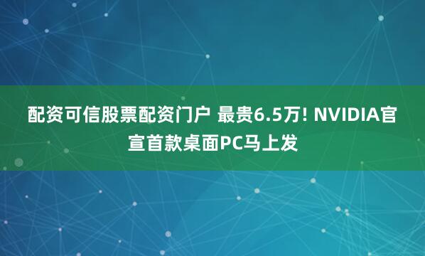 配资可信股票配资门户 最贵6.5万! NVIDIA官宣首款桌面PC马上发