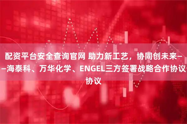 配资平台安全查询官网 助力新工艺，协同创未来——海泰科、万华化学、ENGEL三方签署战略合作协议