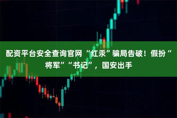 配资平台安全查询官网 “红汞”骗局告破！假扮“将军”“书记”，国安出手