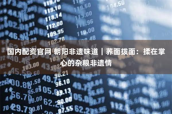 国内配资官网 朝阳非遗味道｜荞面拨面：揉在掌心的杂粮非遗情