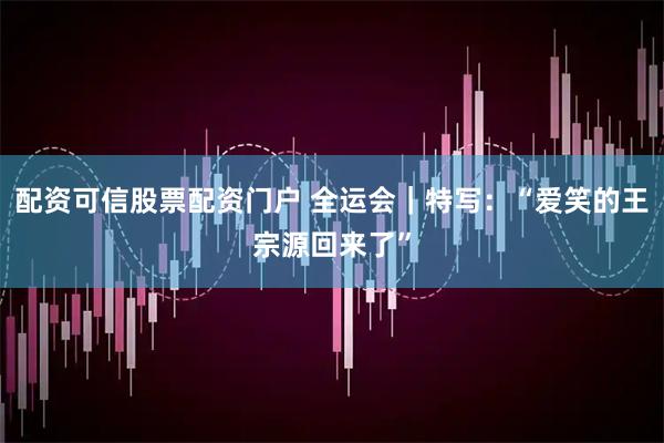 配资可信股票配资门户 全运会｜特写：“爱笑的王宗源回来了”