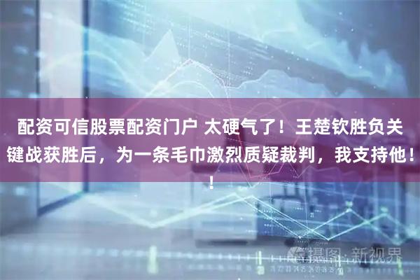 配资可信股票配资门户 太硬气了！王楚钦胜负关键战获胜后，为一条毛巾激烈质疑裁判，我支持他！