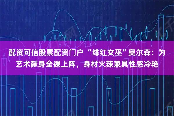 配资可信股票配资门户 “绯红女巫”奥尔森：为艺术献身全裸上阵，身材火辣兼具性感冷艳