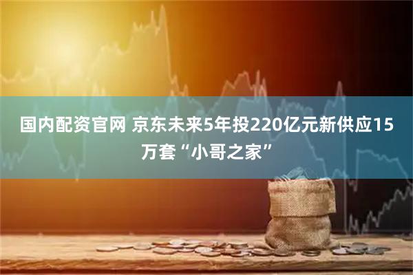 国内配资官网 京东未来5年投220亿元新供应15万套“小哥之家”