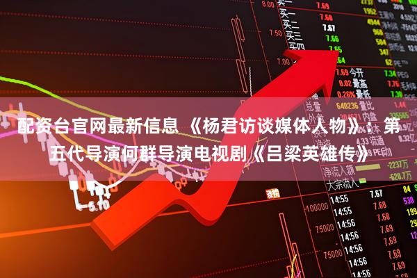 配资台官网最新信息 《杨君访谈媒体人物》：第五代导演何群导演电视剧《吕梁英雄传》