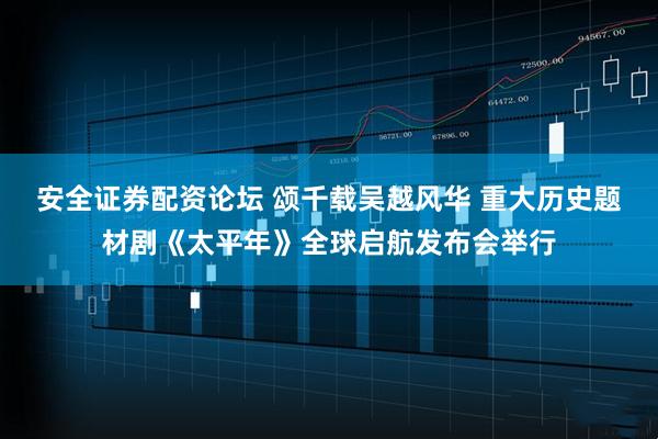安全证券配资论坛 颂千载吴越风华 重大历史题材剧《太平年》全球启航发布会举行