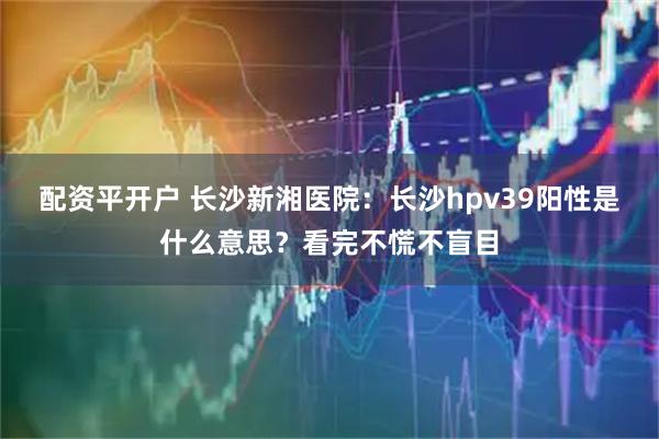 配资平开户 长沙新湘医院：长沙hpv39阳性是什么意思？看完不慌不盲目