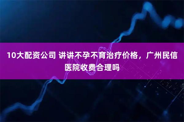 10大配资公司 讲讲不孕不育治疗价格，广州民信医院收费合理吗