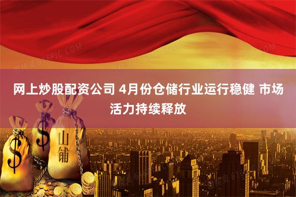 网上炒股配资公司 4月份仓储行业运行稳健 市场活力持续释放