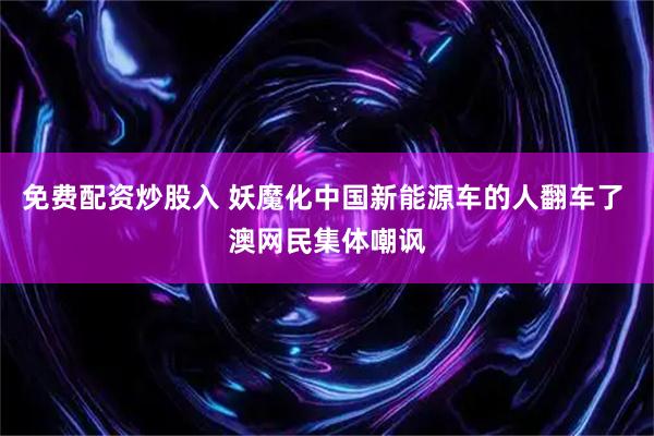 免费配资炒股入 妖魔化中国新能源车的人翻车了 澳网民集体嘲讽