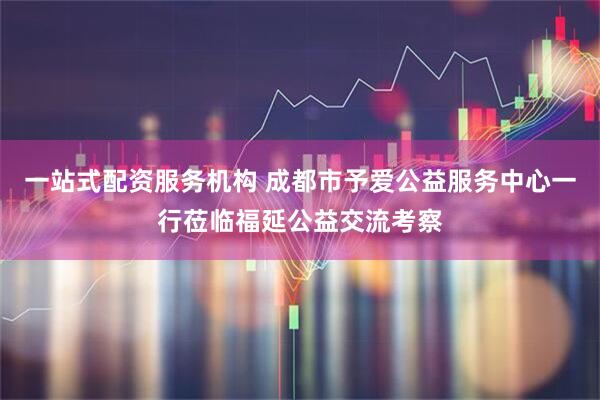 一站式配资服务机构 成都市予爱公益服务中心一行莅临福延公益交流考察